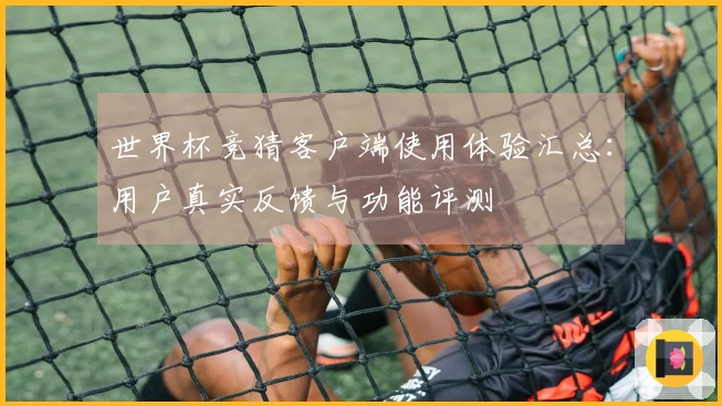 世界杯竞猜客户端使用体验汇总：用户真实反馈与功能评测