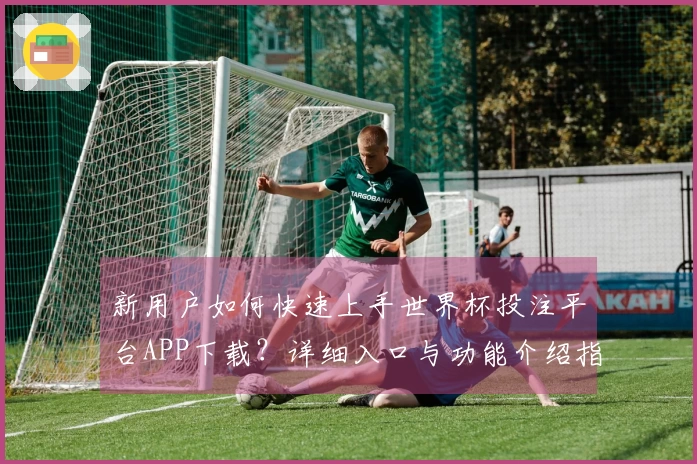 新用户如何快速上手世界杯投注平台APP下载？详细入口与功能介绍指南
